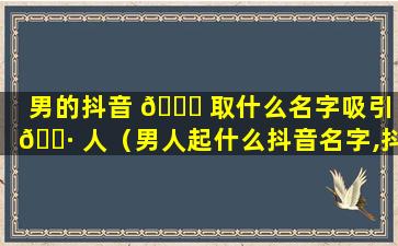 男的抖音 🐒 取什么名字吸引 🕷 人（男人起什么抖音名字,抖音,简单大气的名字）